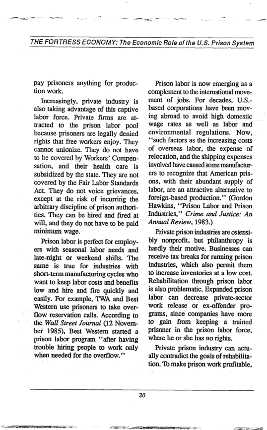 THE FORTRESS ECONOMY: The Economic Role of the U.S. Prison System  pay prisoners anything for produc- tion work.  Tncreasingly, private industry is also taking advantage of this captive labor force. Private firms are at- tracted 1o the prison labor pool because prisoners are legally denied rights that free workers enjoy. They cannot unionize. They do not have 10 be covered by Workers® Compen- sation, and their health care is subsidized by the state. They are not covered by the Fair Labor Standards Act. They do not voice grievances, except at the risk of incurrifig the arbitrary discipline of prison authori- ties. They can be hired and fired at will, and they do not have to be paid ‘minimum wage.  Prison labor is perfect for employ- ers with seasonal labor needs and late-night or weekend shifts. The same is true for industries with short-term manufacturing cycles who ‘want 10 keep labor costs and benefits low and hire and fire quickly and easily. For example, TWA and Best ‘Western use prisoners to take over- flow reservation calls. According to the Wall Sireet Journal (12 Novem- ber 1985), Best Westem started a prison labor program “after having trouble hiring people to work only ‘when needed for the overflow.”  Prison labor is now emerging as a complement 10 the intemational move- ment of jobs. For decades, U.S.- based corporations have been moy ing abroad 10 avoid high domestic wage rates as well as labor and environmental regulations. Now, “’such factors as the increasing costs of overseas labor, the expense of relocation, and the shipping expenses involved have caused some manufactur- ers 10 recognize that American pris- ons, with their abundant supply of Iabor, are an atiractive alternative to foreign-based production.” (Gordon ‘Hawkins, *‘Prison Labor and Prison Industries,” Crime.and Justice: An Annual Review, 1983  Private prison industries are osiensi- bly nonprofit, but philanthropy is hardly their motive. Businesses can receive tax breaks for running prison industries, which also permit them 10 increase inventories at a low cost. Rehabilitation through prison labor i also problematic. Expanded prison Iabor can decrease  private-sector work release or ex-offender pro- grams, since companies have more 1 gain from keeping a trained prisoner in the prison labor force, ‘where he or she has 1o rights.  Private prison industry can actu- ally contradict the goals of rehabilita- tion. To make prison work profitable,  20  